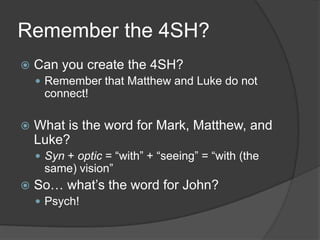 Remember the 4SH?
   Can you create the 4SH?
     Remember that Matthew and Luke do not
     connect!

   What is the word for Mark, Matthew, and
    Luke?
     Syn + optic = “with” + “seeing” = “with (the
     same) vision”
   So… what‟s the word for John?
     Psych!
 