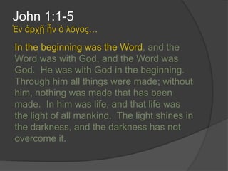 John 1:1-5
Ἐν ἀρχῇ ἦν ὁ λόγος…

In the beginning was the Word, and the
Word was with God, and the Word was
God. He was with God in the beginning.
Through him all things were made; without
him, nothing was made that has been
made. In him was life, and that life was
the light of all mankind. The light shines in
the darkness, and the darkness has not
overcome it.
 