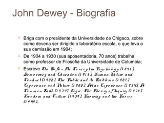John Dewey - Biografia

    Briga com o presidente da Universidade de Chigaco, sobre
     como deveria ser dirigido o laboratório escola, o que leva a
     sua demissão em 1904;
    De 1904 a 1930 (sua aposentadoria, 70 anos) trabalha
     como professor de Filosofia da Universidade de Columbia;
    Escreve The Re fle x A Co nc e p t in Ps y c ho lo g y (1 8 9 6 ),
                                rc
     De m o c ra c y a nd Ed uc a tio n (1 9 1 6 ), Hum a n N ture a nd
                                                             a
     Co nd uc t (1 9 2 2 ), The Public a nd its Pro ble m s (1 9 2 7 ),
     Ex p e rie nc e a nd N ture (1 9 2 5 ), A a s Ex p e rie nc e (1 9 3 4), A
                             a                   rt
     Co m m o n Fa ith (1 9 3 4), Lo g ic : The The o ry o f I uiry (1 9 3 8 ),
                                                              nq
     Fre e d o m a nd Culture (1 9 3 9 ), Kno wing a nd the Kno wn
     (1 9 49 )…
 