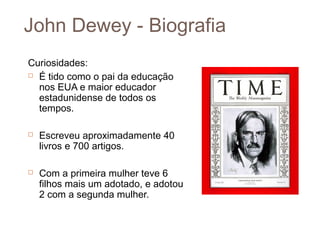 John Dewey - Biografia
Curiosidades:
 É tido como o pai da educação

  nos EUA e maior educador
  estadunidense de todos os
  tempos.

   Escreveu aproximadamente 40
    livros e 700 artigos.

   Com a primeira mulher teve 6
    filhos mais um adotado, e adotou
    2 com a segunda mulher.
 