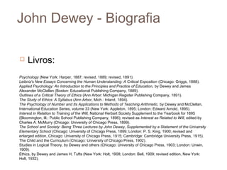 John Dewey - Biografia

    Livros:
Psychology (New York: Harper, 1887; revised, 1889; revised, 1891).
Leibniz's New Essays Concerning the Human Understanding: A Critical Exposition (Chicago: Griggs, 1888).
Applied Psychology: An Introduction to the Principles and Practice of Education, by Dewey and James
Alexander McClellan (Boston: Educational Publishing Company, 1889).
Outlines of a Critical Theory of Ethics (Ann Arbor: Michigan Register Publishing Company, 1891).
The Study of Ethics: A Syllabus (Ann Arbor, Mich.: Inland, 1894).
The Psychology of Number and Its Applications to Methods of Teaching Arithmetic, by Dewey and McClellan,
International Education Series, volume 33 (New York: Appleton, 1895; London: Edward Arnold, 1895).
Interest in Relation to Training of the Will, National Herbart Society Supplement to the Yearbook for 1895
(Bloomington, Ill.: Public School Publishing Company, 1896); revised as Interest as Related to Will, edited by
Charles A. McMurry (Chicago: University of Chicago Press, 1899).
The School and Society: Being Three Lectures by John Dewey, Supplemented by a Statement of the University
Elementary School (Chicago: University of Chicago Press, 1899; London: P. S. King, 1900; revised and
enlarged edition, Chicago: University of Chicago Press, 1915; Cambridge: Cambridge University Press, 1915).
The Child and the Curriculum (Chicago: University of Chicago Press, 1902).
Studies in Logical Theory, by Dewey and others (Chicago: University of Chicago Press, 1903; London: Unwin,
1909).
Ethics, by Dewey and James H. Tufts (New York: Holt, 1908; London: Bell, 1909; revised edition, New York:
Holt, 1932).
 