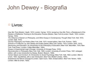 John Dewey - Biografia

   Livros:
How We Think (Boston: Heath, 1910; London: Harrap, 1910); revised as How We Think, a Restatement of the
Relation of Reflective Thinking to the Educative Process (Boston, New York & London: Heath, 1933; London:
Harrap, 1933).
The Influence of Darwin on Philosophy, and Other Essays in Contemporary Thought (New York: Holt, 1910;
London: Bell, 1910).
German Philosophy and Politics (New York: Holt, 1915; revised edition, New York: Putnam, 1942).
Schools of To-Morrow, by John Dewey and Evelyn Dewey (New York: Dutton, 1915; London: Dent, 1915).
Democracy and Education: An Introduction to the Philosophy of Education (New York: Macmillan, 1916; New
York: Free Press / London: Collier-Macmillan, 1944).
Essays in Experimental Logic (Chicago: University of Chicago Press, 1916).
Reconstruction in Philosophy (New York: Holt, 1920; London: University of London Press, 1921; enlarged
edition, with a new introduction by Dewey, Boston: Beacon, 1948).
Human Nature and Conduct: An Introduction to Social Psychology (New York: Holt, 1922; London: Allen &
Unwin, 1922; republished, with a new introduction, New York: Modern Library, 1930).
Experience and Nature (Chicago & London: Open Court, 1925; revised edition, New York: Norton, 1929;
London: Allen & Unwin, 1929).
 