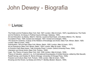 John Dewey - Biografia

    Livros:
The Public and Its Problems (New York: Holt, 1927; London: Allen & Unwin, 1927); republished as The Public
and Its Problems: An Essay in Political Inquiry (Chicago: Gateway, 1940).
Art and Education, by Dewey, Albert C. Barnes, Laurence Buermeyer, and others (Merion, Pa.: Barnes
Foundation Press, 1929; revised and enlarged, 1947; revised and enlarged, 1954).
The Quest for Certainty: A Study of the Relation of Knowledge and Action (New York: Minton, Balch, 1929;
London: Allen & Unwin, 1930).
Individualism, Old and New (New York: Minton, Balch, 1930; London: Allen & Unwin, 1931).
Art as Experience (New York: Minton, Balch, 1934; London: Allen & Unwin, 1934).
A Common Faith (New Haven: Yale University Press / London: Oxford University Press, 1934).
Liberalism and Social Action (New York: Putnam, 1935).
Logic: The Theory of Inquiry (New York: Holt, 1938; London: Allen & Unwin, 1939).
Theory of Valuation, volume 2, no. 4 of International Encyclopedia of Unified Science, edited by Otto Neurath,
Rudolf Carnap, and Charles W. Morris (Chicago: University of Chicago Press, 1939).
Freedom and Culture (New York: Putnam, 1939; London: Allen & Unwin, 1940).
Knowing and the Known, by Dewey and Arthur F. Bentley (Boston: Beacon, 1949).
 