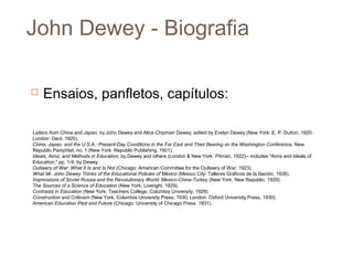 John Dewey - Biografia

   Ensaios, panfletos, capítulos:

Letters from China and Japan, by John Dewey and Alice Chipman Dewey; edited by Evelyn Dewey (New York: E. P. Dutton, 1920;
London: Dent, 1920).
China, Japan, and the U.S.A.: Present-Day Conditions in the Far East and Their Bearing on the Washington Conference, New
Republic Pamphlet, no. 1 (New York: Republic Publishing, 1921).
Ideals, Aims, and Methods in Education, by Dewey and others (London & New York: Pitman, 1922)-- includes "Aims and Ideals of
Education," pp. 1-9, by Dewey.
Outlawry of War: What It Is and Is Not (Chicago: American Committee for the Outlawry of War, 1923).
What Mr. John Dewey Thinks of the Educational Policies of México (Mexico City: Talleres Gráficos de la Nación, 1926).
Impressions of Soviet Russia and the Revolutionary World: Mexico-China-Turkey (New York: New Republic, 1929).
The Sources of a Science of Education (New York: Liveright, 1929).
Contrasts in Education (New York: Teachers College, Columbia University, 1929).
Construction and Criticism (New York: Columbia University Press, 1930; London: Oxford University Press, 1930).
American Education Past and Future (Chicago: University of Chicago Press, 1931).
 