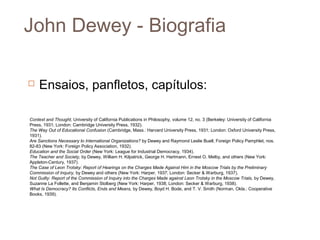 John Dewey - Biografia

   Ensaios, panfletos, capítulos:

Context and Thought, University of California Publications in Philosophy, volume 12, no. 3 (Berkeley: University of California
Press, 1931; London: Cambridge University Press, 1932).
The Way Out of Educational Confusion (Cambridge, Mass.: Harvard University Press, 1931; London: Oxford University Press,
1931).
Are Sanctions Necessary to International Organizations? by Dewey and Raymond Leslie Buell, Foreign Policy Pamphlet, nos.
82-83 (New York: Foreign Policy Association, 1932).
Education and the Social Order (New York: League for Industrial Democracy, 1934).
The Teacher and Society, by Dewey, William H. Kilpatrick, George H. Hartmann, Ernest O. Melby, and others (New York:
Appleton-Century, 1937).
The Case of Leon Trotsky: Report of Hearings on the Charges Made Against Him in the Moscow Trials by the Preliminary
Commission of Inquiry, by Dewey and others (New York: Harper, 1937; London: Secker & Warburg, 1937).
Not Guilty: Report of the Commission of Inquiry into the Charges Made against Leon Trotsky in the Moscow Trials, by Dewey,
Suzanne La Follette, and Benjamin Stolberg (New York: Harper, 1938; London: Secker & Warburg, 1938).
What Is Democracy? Its Conflicts, Ends and Means, by Dewey, Boyd H. Bode, and T. V. Smith (Norman, Okla.: Cooperative
Books, 1939).
 