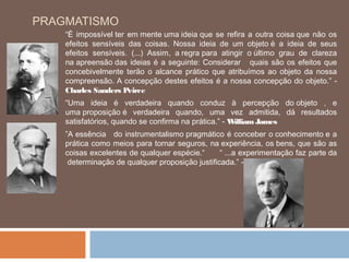 PRAGMATISMO
    “É impossível ter em mente uma ideia que se refira a outra coisa que não os
    efeitos sensíveis das coisas. Nossa ideia de um objeto é a ideia de seus
    efeitos sensíveis. (...) Assim, a regra para atingir o último grau de clareza
    na apreensão das ideias é a seguinte: Considerar quais são os efeitos que
    concebivelmente terão o alcance prático que atribuímos ao objeto da nossa
    compreensão. A concepção destes efeitos é a nossa concepção do objeto.” -
    Charles Sanders Peirce
    “Uma ideia é verdadeira quando conduz à percepção do objeto , e
    uma proposição é verdadeira quando, uma vez admitida, dá resultados
    satisfatórios, quando se confirma na prática.” - William James
    ”A essência  do instrumentalismo pragmático é conceber o conhecimento e a
    prática como meios para tornar seguros, na experiência, os bens, que são as
    coisas excelentes de qualquer espécie.“      “ ...a experimentação faz parte da
     determinação de qualquer proposição justificada.” - John Dewey
 