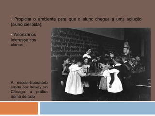 - Propiciar o ambiente para que o aluno chegue a uma solução
(aluno cientista);

- Valorizar os
interesse dos
alunos;




A escola-laboratório
criada por Dewey em
Chicago: a prática
acima de tudo
 