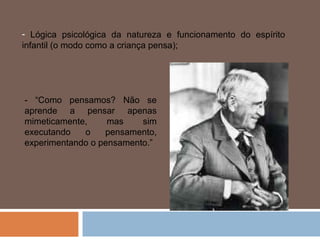 - Lógica psicológica da natureza e funcionamento do espírito
infantil (o modo como a criança pensa);




- “Como pensamos? Não se
aprende a pensar apenas
mimeticamente,     mas    sim
executando   o    pensamento,
experimentando o pensamento.”
 