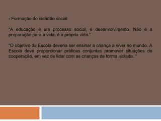 - Formação do cidadão social

“A educação é um processo social, é desenvolvimento. Não é a
preparação para a vida, é a própria vida.”

“O objetivo da Escola deveria ser ensinar a criança a viver no mundo. A
Escola deve proporcionar práticas conjuntas promover situações de
cooperação, em vez de lidar com as crianças de forma isolada. “
 