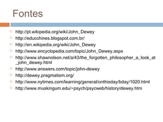Fontes
   http://pt.wikipedia.org/wiki/John_Dewey
   http://educchines.blogspot.com.br/
   http://en.wikipedia.org/wiki/John_Dewey
   http://www.encyclopedia.com/topic/John_Dewey.aspx
   http://www.shawnolson.net/a/43/the_forgotten_philosopher_a_look_at
    _john_dewey.html
   http://www.answers.com/topic/john-dewey
   http://dewey.pragmatism.org/
   http://www.nytimes.com/learning/general/onthisday/bday/1020.html
   http://www.muskingum.edu/~psych/psycweb/history/dewey.htm
 