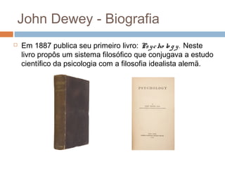 John Dewey - Biografia
   Em 1887 publica seu primeiro livro: Ps y c ho lo g y . Neste
    livro propôs um sistema filosófico que conjugava a estudo
    científico da psicologia com a filosofia idealista alemã.
 
