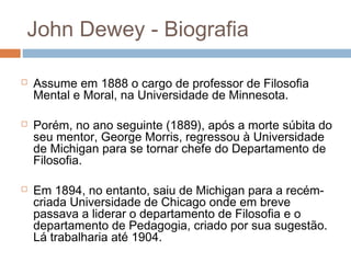 John Dewey - Biografia

   Assume em 1888 o cargo de professor de Filosofia
    Mental e Moral, na Universidade de Minnesota.

   Porém, no ano seguinte (1889), após a morte súbita do
    seu mentor, George Morris, regressou à Universidade
    de Michigan para se tornar chefe do Departamento de
    Filosofia.

   Em 1894, no entanto, saiu de Michigan para a recém-
    criada Universidade de Chicago onde em breve
    passava a liderar o departamento de Filosofia e o
    departamento de Pedagogia, criado por sua sugestão.
    Lá trabalharia até 1904.
 