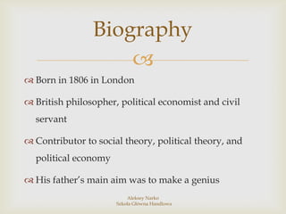 Biography
Born in 1806 in London
British philosopher, political economist and civil
servant
Contributor to social theory, political theory, and
political economy
His father’s main aim was to make a genius
Aleksey Narko
Szkoła Główna Handlowa