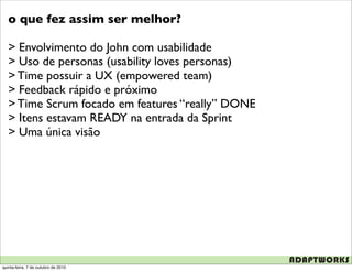 o que fez assim ser melhor?

   > Envolvimento do John com usabilidade
   > Uso de personas (usability loves personas)
   > Time possuir a UX (empowered team)
   > Feedback rápido e próximo
   > Time Scrum focado em features “really” DONE
   > Itens estavam READY na entrada da Sprint
   > Uma única visão




quinta-feira, 7 de outubro de 2010
 
