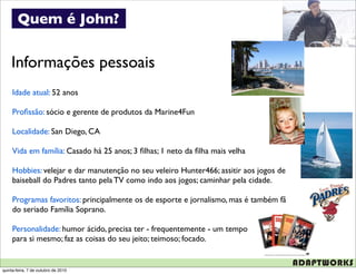 Quem é John?


    Informações pessoais
     Idade atual: 52 anos

     Proﬁssão: sócio e gerente de produtos da Marine4Fun

     Localidade: San Diego, CA

     Vida em família: Casado há 25 anos; 3 ﬁlhas; 1 neto da ﬁlha mais velha

     Hobbies: velejar e dar manutenção no seu veleiro Hunter466; assitir aos jogos de
     baiseball do Padres tanto pela TV como indo aos jogos; caminhar pela cidade.

     Programas favoritos: principalmente os de esporte e jornalismo, mas é também fã
     do seriado Família Soprano.

     Personalidade: humor ácido, precisa ter - frequentemente - um tempo
     para si mesmo; faz as coisas do seu jeito; teimoso; focado.


quinta-feira, 7 de outubro de 2010
 