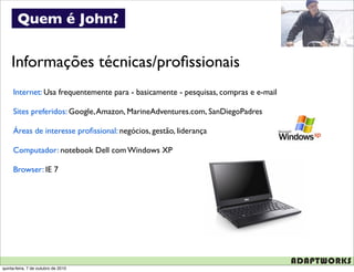 Quem é John?


    Informações técnicas/proﬁssionais
     Internet: Usa frequentemente para - basicamente - pesquisas, compras e e-mail

     Sites preferidos: Google, Amazon, MarineAdventures.com, SanDiegoPadres

     Áreas de interesse proﬁssional: negócios, gestão, liderança

     Computador: notebook Dell com Windows XP

     Browser: IE 7




quinta-feira, 7 de outubro de 2010
 