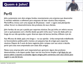 Quem é John?

       Perﬁl
        John, juntamente com dois amigos, fundou recentemente uma empresa que desenvolve
        e mantém websites e softwares para empresas de lazer náutico. Esta empresa,
        Marine4Fun, iniciou com uma equipe de 20 pessoas - total - e agora está planejando
        utilizar Scrum no desenvolvimento dos produtos de seus clientes.

        John herdou do seu pai a paixão por esportes náuticos. Seu pai tinha um veleiro escuna
        com o qual passeava com a família desde que John tinha seus 7 anos de idade. John ao
        longo da sua vida aprendeu a guiar diversos tipos de barcos, lanchas, inﬂáveis e jet ski.

        Aos 48 anos de idade, após uma longa e - na sua opinião - árdua temporada trabalhando
        no funcionalismo público, John montou um pequena loja de artigos para esportes
        náuticos. Depois de 5 anos de bons negócios, John rompeu com seu sócio e decidiu
        partir para esta nova empreitada com estes dois amigos.

        Nesta nova empresa John será responsável por gerenciar alguns dos produtos
        desenvolvidos, e ele espera poder fazer isso de uma forma simples e ágil. Após ler um
        pouco sobre o assunto e consultar alguns amigos, John conversou com seus sócios para
        sugerir o uso de Scrum.


quinta-feira, 7 de outubro de 2010
 
