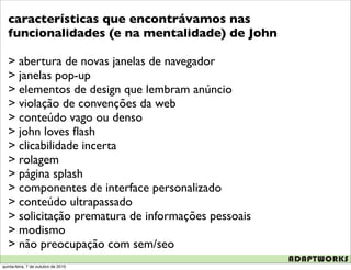 características que encontrávamos nas
   funcionalidades (e na mentalidade) de John

   > abertura de novas janelas de navegador
   > janelas pop-up
   > elementos de design que lembram anúncio
   > violação de convenções da web
   > conteúdo vago ou denso
   > john loves ﬂash
   > clicabilidade incerta
   > rolagem
   > página splash
   > componentes de interface personalizado
   > conteúdo ultrapassado
   > solicitação prematura de informações pessoais
   > modismo
   > não preocupação com sem/seo
quinta-feira, 7 de outubro de 2010
 