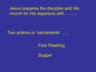 Jesus prepares the disciples and His church for His departure with……… Two actions or ‘sacraments’…… Foot Washing Supper 