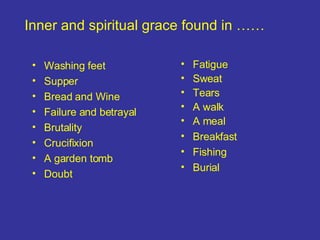 Washing feet Supper Bread and Wine Failure and betrayal Brutality Crucifixion A garden tomb Doubt Inner and spiritual grace found in …… Fatigue Sweat Tears A walk A meal Breakfast Fishing Burial 