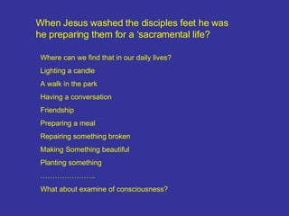 When Jesus washed the disciples feet he was he preparing them for a ‘sacramental life? Where can we find that in our daily lives? Lighting a candle A walk in the park Having a conversation Friendship Preparing a meal Repairing something broken Making Something beautiful Planting something ………………… .. What about examine of consciousness? 