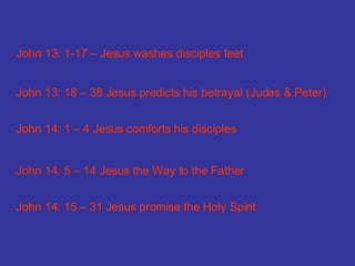 John 13: 1-17 – Jesus washes disciples feet John 13: 18 – 38 Jesus predicts his betrayal (Judas & Peter) John 14: 1 – 4 Jesus comforts his disciples John 14: 5 – 14 Jesus the Way to the Father John 14: 15 – 31 Jesus promise the Holy Spirit 