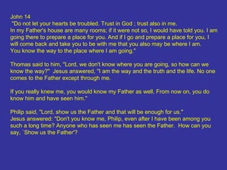 John 14 "Do not let your hearts be troubled. Trust in God ; trust also in me.  In my Father's house are many rooms; if it were not so, I would have told you. I am going there to prepare a place for you. And if I go and prepare a place for you, I will come back and take you to be with me that you also may be where I am.  You know the way to the place where I am going." Thomas said to him, "Lord, we don't know where you are going, so how can we know the way?"  Jesus answered, "I am the way and the truth and the life. No one comes to the Father except through me.  If you really knew me, you would know my Father as well. From now on, you do know him and have seen him."  Philip said, "Lord, show us the Father and that will be enough for us."  Jesus answered: "Don't you know me, Philip, even after I have been among you such a long time? Anyone who has seen me has seen the Father.  How can you say, `Show us the Father'?  