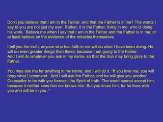 Don't you believe that I am in the Father, and that the Father is in me? The words I say to you are not just my own. Rather, it is the Father, living in me, who is doing his work.  Believe me when I say that I am in the Father and the Father is in me; or at least believe on the evidence of the miracles themselves.  I tell you the truth, anyone who has faith in me will do what I have been doing. He will do even greater things than these, because I am going to the Father.  And I will do whatever you ask in my name, so that the Son may bring glory to the Father. You may ask me for anything in my name, and I will do it. "If you love me, you will obey what I command.  And I will ask the Father, and he will give you another Counsellor to be with you forever--the Spirit of truth. The world cannot accept him, because it neither sees him nor knows him. But you know him, for he lives with you and will be in you.."  