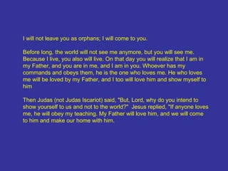 I will not leave you as orphans; I will come to you. Before long, the world will not see me anymore, but you will see me. Because I live, you also will live. On that day you will realize that I am in my Father, and you are in me, and I am in you. Whoever has my commands and obeys them, he is the one who loves me. He who loves me will be loved by my Father, and I too will love him and show myself to him Then Judas (not Judas Iscariot) said, "But, Lord, why do you intend to show yourself to us and not to the world?"  Jesus replied, "If anyone loves me, he will obey my teaching. My Father will love him, and we will come to him and make our home with him. 