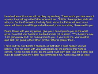 He who does not love me will not obey my teaching. These words you hear are not my own; they belong to the Father who sent me.  "All this I have spoken while still with you. But the Counsellor, the Holy Spirit, whom the Father will send in my name, will teach you all things and will remind you of everything I have said to you.  Peace I leave with you; my peace I give you. I do not give to you as the world gives. Do not let your hearts be troubled and do not be afraid.  "You heard me say, `I am going away and I am coming back to you.' If you loved me, you would be glad that I am going to the Father, for the Father is greater than I.  I have told you now before it happens, so that when it does happen you will believe.  I will not speak with you much longer, for the prince of this world is coming. He has no hold on me, but the world must learn that I love the Father and that I do exactly what my Father has commanded me. "Come now; let us leave.  