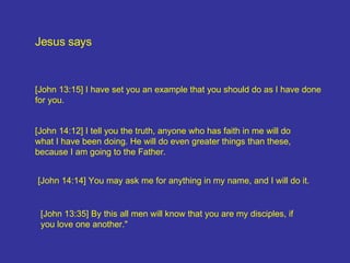 Jesus says [John 13:15] I have set you an example that you should do as I have done for you. [John 13:35] By this all men will know that you are my disciples, if you love one another." [John 14:14] You may ask me for anything in my name, and I will do it. [John 14:12] I tell you the truth, anyone who has faith in me will do what I have been doing. He will do even greater things than these, because I am going to the Father.  