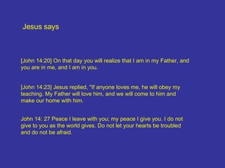 Jesus says [John 14:23] Jesus replied, "If anyone loves me, he will obey my teaching. My Father will love him, and we will come to him and make our home with him.  John 14: 27 Peace I leave with you; my peace I give you. I do not give to you as the world gives. Do not let your hearts be troubled and do not be afraid.  [John 14:20] On that day you will realize that I am in my Father, and you are in me, and I am in you. 