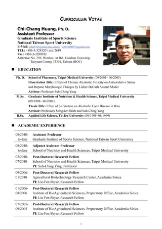 CURRICULUM VITAE
Chi-Chang Huang, Ph. D.
Assistant Professor
Graduate Institute of Sports Science
National Taiwan Sport University
E-Mail: john5523@mail.ntsu.edu.tw / d301090007@gmail.com
TEL: +886-3-3283201 ext: 2619
Fax: +886-3-3280592
Address: No. 250, Wenhua 1st Rd., Guishan Township,
Taoyuan County 33301, Taiwan (ROC)

EDUCATION
Ph. D.

M.Sc.

B.Sc.

School of Pharmacy, Taipei Medical University (09/2001~ 06/2005)
Dissertation Title: Effects of Chronic Alcoholic Toxicity on Antioxidative Status
and Hepatic Morphologic Changes by Lieber-DeCarli Animal Model
Advisor: Professor Suh-Ching Yang
Graduate Institute of Nutrition & Health Science, Taipei Medical University
(09/1999~ 06/2001)
Thesis Title: Effect of β-Carotene on Alcoholic Liver Disease in Rats
Advisor: Professors Ming-Jer Shieh and Suh-Ching Yang
Applied Life Science, Fu-Jen University (09/1995~06/1999)

ACADEMIC EXPERIENCE
08/2010to date

Assistant Professor
Graduate Institute of Sports Science, National Taiwan Sport University

08/2010to date

Adjunct Assistant Professor
School of Nutrition and Health Sciences, Taipei Medical University

02/201007/2010

Post-Doctoral Research Fellow
School of Nutrition and Health Sciences, Taipei Medical University
PI: Suh-Ching Yang, Professor

09/200601/2010

Post-Doctoral Research Fellow
Agricultural Biotechnology Research Center, Academia Sinica
PI: Lie-Fen Shyur, Research Fellow

01/200608/2006

Post-Doctoral Research Fellow
Institute of BioAgricultural Sciences, Preparatory Office, Academia Sinica
PI: Lie-Fen Shyur, Research Fellow

07/200509/2005

Post-Doctoral Research Fellow
Institute of BioAgricultural Sciences, Preparatory Office, Academia Sinica
PI: Lie-Fen Shyur, Research Fellow
1

 