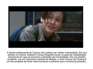 A faceta adolescente de Connor não poderia ser melhor interpretada. Em sua
estreia no cinema, Edward Furlong mergulha fundo no poço de instabilidade
emocional em que se encontra a salvação da humanidade. Ora um pirralho
insolente, ora um menininho carente de afeição, o John Connor de Furlong é
um dos projetos de herói mais humanos e sinceros que o cinema já produziu.
 