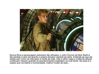 Nunca filme e personagem estiveram tão afinados: o John Connor de Nick Stahl é
tão perdido e sem sal quanto o próprio terceiro capítulo da série. Entende-se que ele
esteja sem rumo na vida após a morte da mãe, mas o olhar vago e a falta de atitude
continuam mesmo quando os acontecimentos explodem na sua frente. Se esse é o
sujeito que vai liderar a humanidade, melhor mudar de lado...
 