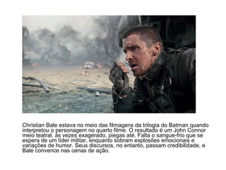Christian Bale estava no meio das filmagens da trilogia do Batman quando
interpretou o personagem no quarto filme. O resultado é um John Connor
meio teatral, às vezes exagerado, piegas até. Falta o sangue-frio que se
espera de um líder militar, enquanto sobram explosões emocionais e
variações de humor. Seus discursos, no entanto, passam credibilidade, e
Bale convence nas cenas de ação.
 