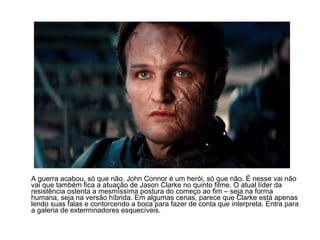 A guerra acabou, só que não. John Connor é um herói, só que não. É nesse vai não
vai que também fica a atuação de Jason Clarke no quinto filme. O atual líder da
resistência ostenta a mesmíssima postura do começo ao fim – seja na forma
humana, seja na versão híbrida. Em algumas cenas, parece que Clarke está apenas
lendo suas falas e contorcendo a boca para fazer de conta que interpreta. Entra para
a galeria de exterminadores esquecíveis.
 