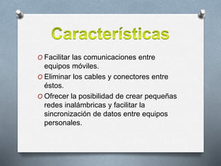 O Facilitar las comunicaciones entre
equipos móviles.
O Eliminar los cables y conectores entre
éstos.
O Ofrecer la posibilidad de crear pequeñas
redes inalámbricas y facilitar la
sincronización de datos entre equipos
personales.
 
