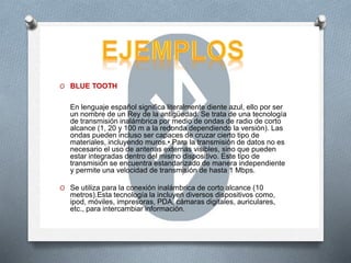O BLUE TOOTH
En lenguaje español significa literalmente diente azul, ello por ser
un nombre de un Rey de la antigüedad. Se trata de una tecnología
de transmisión inalámbrica por medio de ondas de radio de corto
alcance (1, 20 y 100 m a la redonda dependiendo la versión). Las
ondas pueden incluso ser capaces de cruzar cierto tipo de
materiales, incluyendo muros.• Para la transmisión de datos no es
necesario el uso de antenas externas visibles, sino que pueden
estar integradas dentro del mismo dispositivo. Este tipo de
transmisión se encuentra estandarizado de manera independiente
y permite una velocidad de transmisión de hasta 1 Mbps.
O Se utiliza para la conexión inalámbrica de corto alcance (10
metros).Esta tecnología la incluyen diversos dispositivos como,
ipod, móviles, impresoras, PDA, cámaras digitales, auriculares,
etc., para intercambiar información.
 