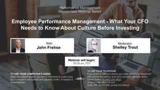 Employee Performance Management - What Your CFO
Needs to Know About Culture Before Investing
John Frehse Shelley Trout
With: Moderator:
TO USE YOUR COMPUTER'S AUDIO:
When the webinar begins, you will be connected to audio using
your computer's microphone and speakers (VoIP). A headset is
recommended.
Webinar will begin:
08:00 am, PDT
TO USE YOUR TELEPHONE:
If you prefer to use your phone, you must select "Use Telephone"
after joining the webinar and call in using the numbers below.
United States: +1 (562) 247-8422
Access Code: 863-206-543
Audio PIN: Shown after joining the webinar
--OR--
 