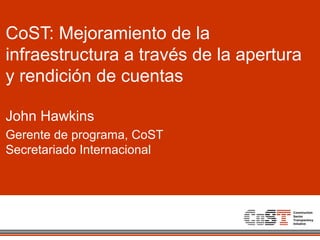 CoST: Mejoramiento de la
infraestructura a través de la apertura
y rendición de cuentas
John Hawkins
Gerente de programa, CoST
Secretariado Internacional
 
