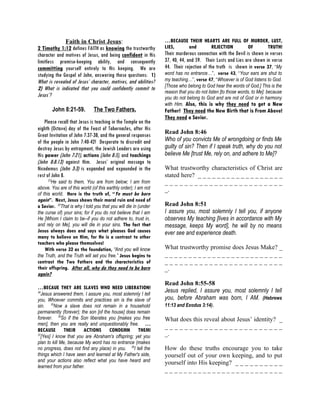 Faith in Christ Jesus:                             …BECAUSE THEIR HEARTS ARE FULL OF MURDER, LUST,
2 Timothy 1:12 defines FAITH as knowing the trustworthy          LIES,   and       REJECTION      OF     TRUTH!
character and motives of Jesus, and being confident in His       Their murderous connection with the Devil is shown in verses
limitless promise-keeping ability, and consequently              37, 40, 44, and 59. Their Lusts and Lies are shown in verse
committing yourself entirely to His keeping. We are              44. Their rejection of the truth is shown in verse 37, “My
studying the Gospel of John, answering these questions: 1)       word has no entrance…”, verse 43, “Your ears are shut to
What is revealed of Jesus’ character, motives, and abilities?    my teaching…”, verse 47, “Whoever is of God listens to God.
                                                                 [Those who belong to God hear the words of God.] This is the
2) What is indicated that you could confidently commit to
                                                                 reason that you do not listen [to those words, to Me]: because
Jesus’?                                                          you do not belong to God and are not of God or in harmony
                                                                 with Him. Also, this is why they need to get a New
          John 8:21-59.       The Two Fathers.                   Father! They need the New Birth that is From Above!
                                                                 They need a Savior.
    Please recall that Jesus is teaching in the Temple on the
eighth (Octave) day of the Feast of Tabernacles, after His
Great Invitation of John 7:37-38, and the general responses      Read John 8:46
of the people in John 7:40-42! Desperate to discredit and        Who of you convicts Me of wrongdoing or finds Me
destroy Jesus by entrapment, the Jewish Leaders are using        guilty of sin? Then if I speak truth, why do you not
His power (John 7:21), actions (John 8:5), and teachings         believe Me [trust Me, rely on, and adhere to Me]?
(John 8:8:13) against Him. Jesus’ original message to
Nicodemus (John 3:3) is expanded and expounded in the            What trustworthy characteristics of Christ are
rest of John 8.                                                  stated here? _ _ _ _ _ _ _ _ _ _ _ _ _ _ _ _ _ _
     23
       He said to them, You are from below; I am from            ________________________
above. You are of this world (of this earthly order); I am not   _.
of this world. Here is the truth of, “Ye must be born
again”. Next, Jesus shows their moral ruin and need of
a Savior. 24That is why I told you that you will die in (under   Read John 8:51
the curse of) your sins; for if you do not believe that I am     I assure you, most solemnly I tell you, if anyone
He [Whom I claim to be--if you do not adhere to, trust in,       observes My teaching [lives in accordance with My
and rely on Me], you will die in your sins. The fact that        message, keeps My word], he will by no means
Jesus always does and says what pleases God causes               ever see and experience death.
many to believe on Him, for He is a contrast to other
teachers who please themselves!
    With verse 32 as the foundation, “And you will know          What trustworthy promise does Jesus Make? _
the Truth, and the Truth will set you free.” Jesus begins to     _________________________
contrast the Two Fathers and the characteristics of              ________________________
their offspring. After all, why do they need to be born          _.
again?
                                                                 Read John 8:55-58
…BECAUE THEY ARE SLAVES WHO NEED LIBERATION!
34
  Jesus answered them, I assure you, most solemnly I tell
                                                                 Jesus replied, I assure you, most solemnly I tell
you, Whoever commits and practices sin is the slave of           you, before Abraham was born, I AM. (Hebrews
sin. 35Now a slave does not remain in a household                11:13 and Exodus 3:14).
permanently (forever); the son [of the house] does remain
forever. 36So if the Son liberates you [makes you free           What does this reveal about Jesus’ identity? _
men], then you are really and unquestionably free. …
                                                                 ________________________
BECAUSE       THEIR      ACTIONS       CONDEMN         THEM!
37
  [Yes] I know that you are Abraham's offspring; yet you         _.
plan to kill Me, because My word has no entrance (makes
no progress, does not find any place) in you. 38I tell the       How do these truths encourage you to take
things which I have seen and learned at My Father's side,        yourself out of your own keeping, and to put
and your actions also reflect what you have heard and            yourself into His keeping? _ _ _ _ _ _ _ _ _ _
learned from your father.
                                                                 _________________________
 