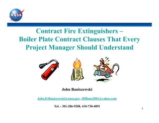 Contract Fire Extinguishers –
Boiler Plate Contract Clauses That Every
  Project Manager Should Understand




                     John Baniszewski

      John.D.Baniszewski@nasa.gov, JDBano2001@yahoo.com

                Tel. - 301-286-9208, 410-730-4891
                                                          1
 