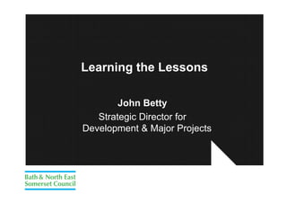 Learning the Lessons

        John Betty
   Strategic Director for
Development & Major Projects
 