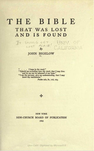 THE BIBLE
THAT WAS LOST
AND IS FOUND
' L D : :',:
: ''.
''
J /lx--,^/^ .---
5y
JOHN BIGELOW
... I hope in thy word."
"
Uphold me according unto thy word, that I may live:
and let me not be ashamed of my hope."
"I am thy servant; give me understanding, that I may
know thy testimonies."
Psalm cxix, 81, 116, 125.
NEW YORK
NEW- CHURCH BOARD OF PUBLICATION
1912
 