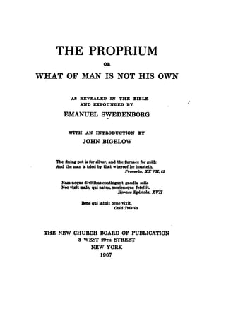 THE PROPRIUM
OB
WHAT OF MAN IS NOT HIS OWN
AS REVEALED IN THE BIBLE
AND EXPOUNDED BY
EMANUEL SWEDENBORG
WITH AN INTRODUCTION BY
JOHN BIGELOW
The ftniDl' pot .. for .Uver, and the furnace for COld:
ADd the man is tried by that whereof he bouteth.
~ba,IX~'J
Nam neque divltibus conUnpnt p.udia soIls
Nee visit male, qui natus, moriensque fefelllt.
Horaee ~toIcJ, ZVlI
Belle qwlatuit bene visit.
Ovid TriBt,"
THE NEW CHURCH BOARD OF PUBLICATION
8 WEST 29TH STREET
NEW YORK
1907
 