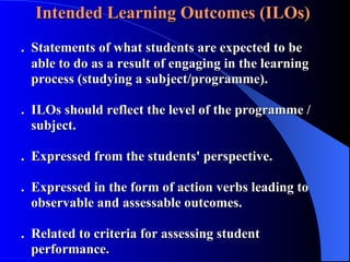 Intended Learning Outcomes (ILOs)  .  Statements of what students are expected to be    able to do as a result of engaging in the learning        process (studying a subject/programme). .  ILOs should reflect the level of the programme /      subject.   .  Expressed from the students' perspective. .  Expressed in the form of action verbs leading to        observable and assessable outcomes. .  Related to criteria for assessing student      performance. 