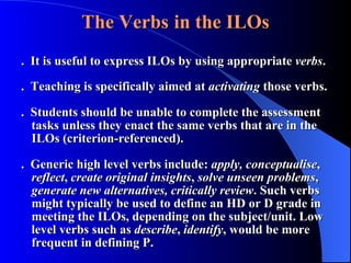 The Verbs   in the ILOs .  It is useful to express ILOs by using appropriate  verbs . .  Teaching is specifically aimed at  activating  those verbs. .  Students should be unable to complete the assessment tasks unless they enact the same verbs that are in the ILOs (criterion-referenced).  .  Generic high level verbs include:  apply,   conceptualise ,  reflect ,  create original insights ,  solve unseen problems ,  generate new alternatives, critically review . Such verbs might typically be used to define an HD or D grade in meeting the ILOs, depending on the subject/unit. Low level verbs such as  describe ,  identify , would be more frequent in defining P. 