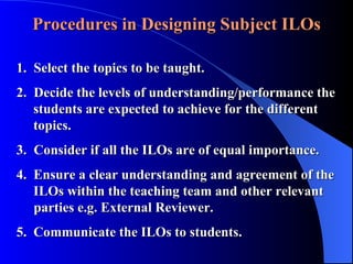 Procedures in Designing Subject ILOs 1. Select the topics to be taught. 2. Decide the levels of understanding/performance the      students are expected to achieve for the different      topics. 3. Consider if all the ILOs are of equal importance. 4.  Ensure a clear understanding and agreement of the      ILOs within the teaching team and other relevant    parties e.g. External Reviewer. 5.  Communicate the ILOs to students.   