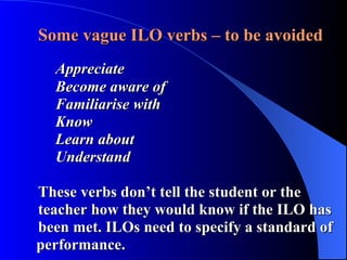 Some vague ILO verbs – to be avoided Appreciate Become aware of  Familiarise with Know Learn about Understand These verbs don’t tell the student or the      teacher how they would know if the ILO has    been met. ILOs need to specify a standard of    performance. 
